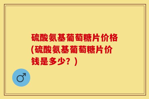 硫酸氨基葡萄糖片价格(硫酸氨基葡萄糖片价钱是多少？)