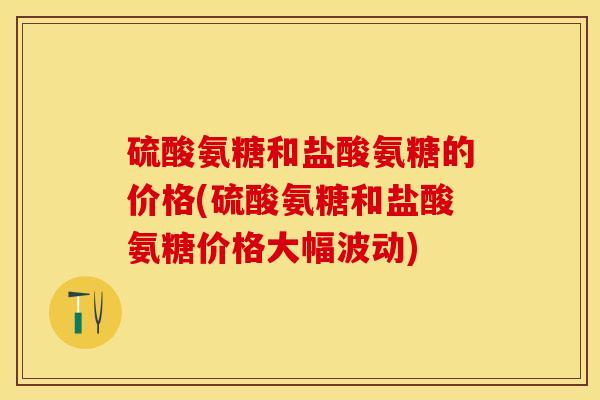 硫酸氨糖和盐酸氨糖的价格(硫酸氨糖和盐酸氨糖价格大幅波动) 硫酸氨糖和盐酸氨糖的价格(硫酸氨糖和盐酸氨糖价格大幅波动)