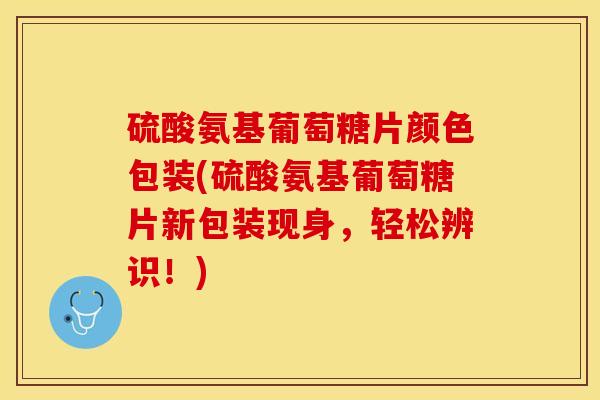 硫酸氨基葡萄糖片颜色包装(硫酸氨基葡萄糖片新包装现身，轻松辨识！)
