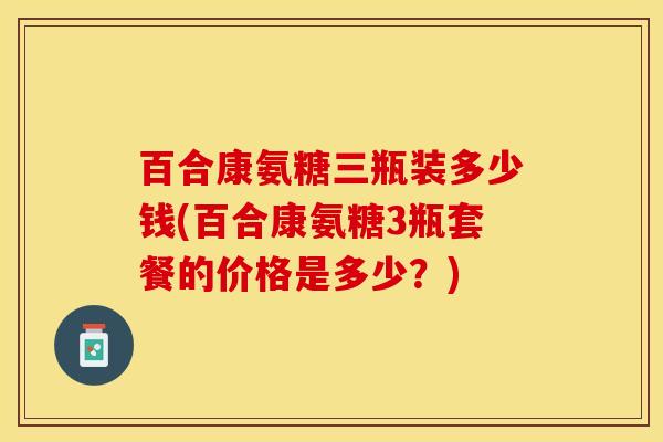 百合康氨糖三瓶装多少钱(百合康氨糖3瓶套餐的价格是多少？)