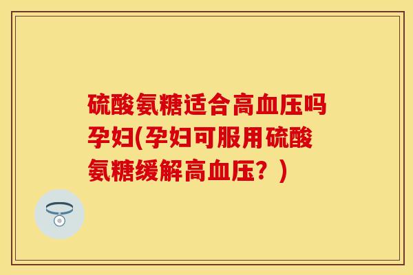 硫酸氨糖适合高血压吗孕妇(孕妇可服用硫酸氨糖缓解高血压？)