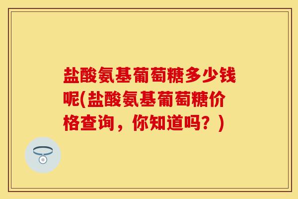 盐酸氨基葡萄糖多少钱呢(盐酸氨基葡萄糖价格查询，你知道吗？)