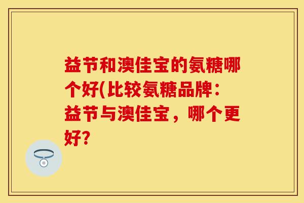 益节和澳佳宝的氨糖哪个好(比较氨糖品牌：益节与澳佳宝，哪个更好？