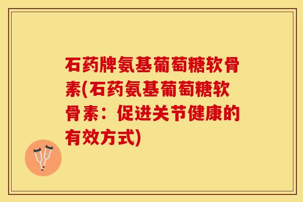 石药牌氨基葡萄糖软骨素(石药氨基葡萄糖软骨素：促进关节健康的有效方式)