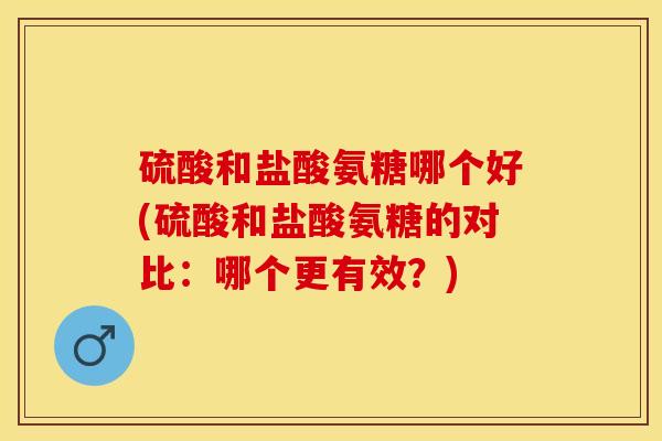 硫酸和盐酸氨糖哪个好(硫酸和盐酸氨糖的对比：哪个更有效？)