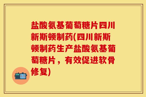 盐酸氨基葡萄糖片四川新斯顿制药(四川新斯顿制药生产盐酸氨基葡萄糖片，有效促进软骨修复)