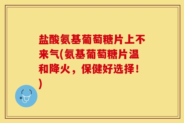 盐酸氨基葡萄糖片上不来气(氨基葡萄糖片温和降火，保健好选择！)