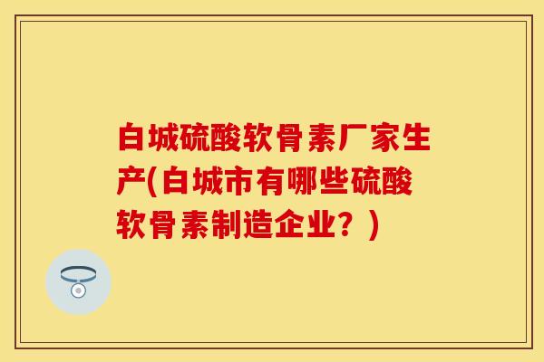 白城硫酸软骨素厂家生产(白城市有哪些硫酸软骨素制造企业？)