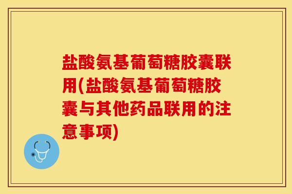 盐酸氨基葡萄糖胶囊联用(盐酸氨基葡萄糖胶囊与其他药品联用的注意事项)