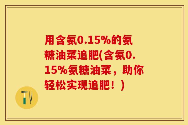 用含氨0.15%的氨糖油菜追肥(含氨0.15%氨糖油菜，助你轻松实现追肥！)
