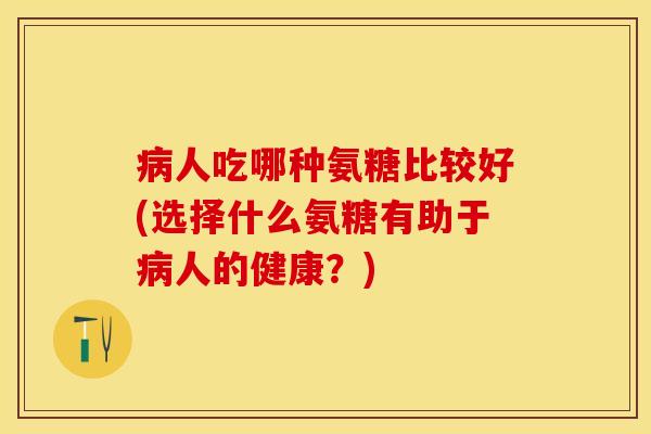 病人吃哪种氨糖比较好(选择什么氨糖有助于病人的健康？)