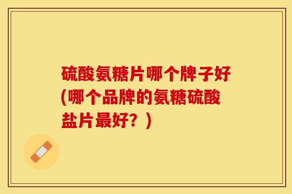 硫酸氨糖片哪个牌子好(哪个品牌的氨糖硫酸盐片好?) 硫酸氨糖片哪个牌子好(哪个品牌的氨糖硫酸盐片好?)