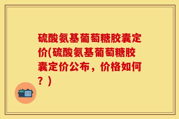 硫酸氨基葡萄糖胶囊定价(硫酸氨基葡萄糖胶囊定价公布,价格如何?) 硫酸氨基葡萄糖胶囊定价(硫酸氨基葡萄糖胶囊定价公布,价格如何?)