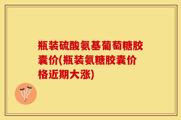 瓶装硫酸氨基葡萄糖胶囊价(瓶装氨糖胶囊价格近期大涨)
