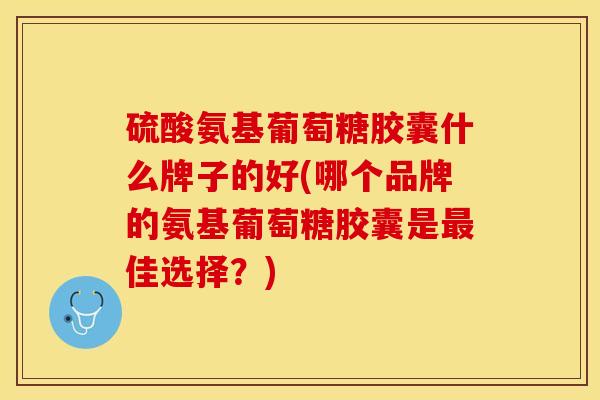 硫酸氨基葡萄糖胶囊什么牌子的好(哪个品牌的氨基葡萄糖胶囊是最佳选择？)