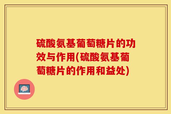 硫酸氨基葡萄糖片的功效与作用(硫酸氨基葡萄糖片的作用和益处)
