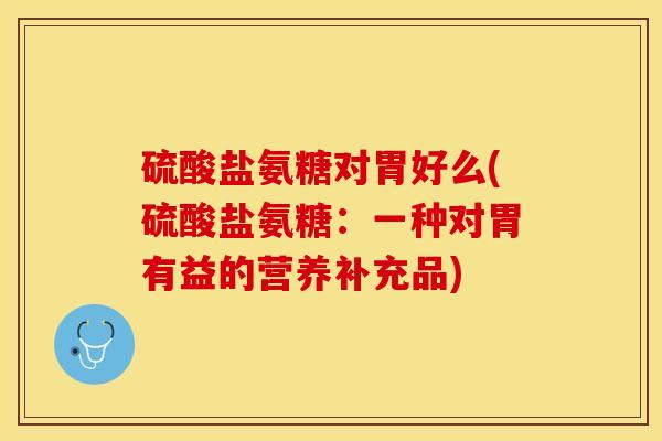 硫酸盐氨糖对胃好么(硫酸盐氨糖：一种对胃有益的营养补充品)