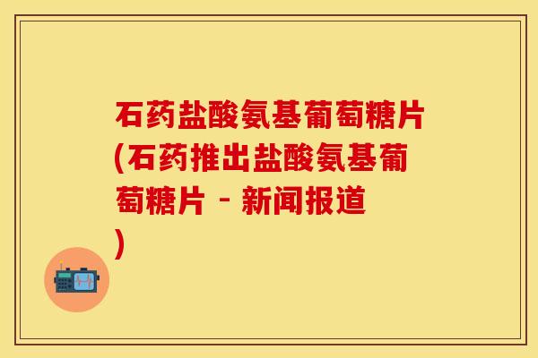 石药盐酸氨基葡萄糖片(石药推出盐酸氨基葡萄糖片 - 新闻报道)
