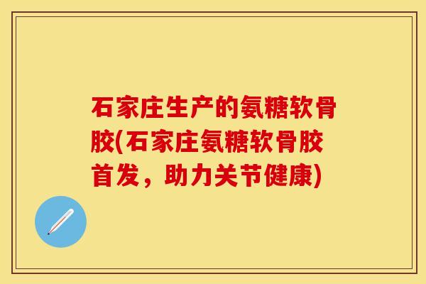 石家庄生产的氨糖软骨胶(石家庄氨糖软骨胶首发，助力关节健康)