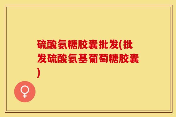 硫酸氨糖胶囊批发(批发硫酸氨基葡萄糖胶囊)
