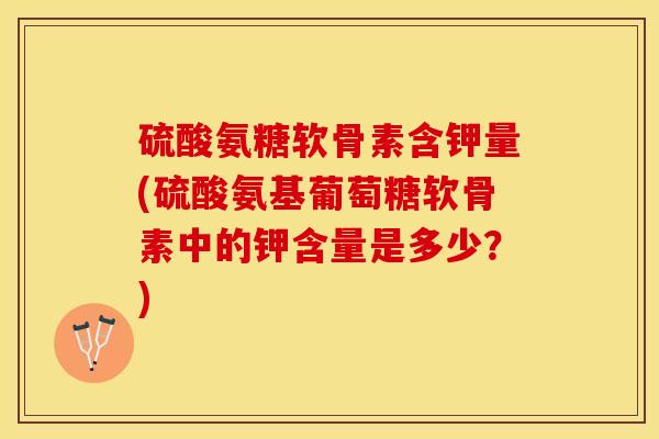 硫酸氨糖软骨素含钾量(硫酸氨基葡萄糖软骨素中的钾含量是多少？)