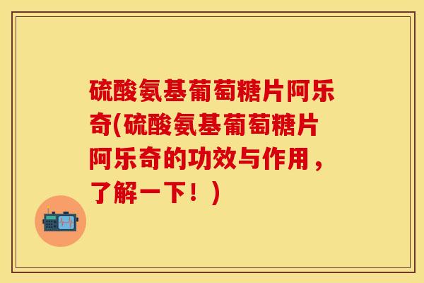 硫酸氨基葡萄糖片阿乐奇(硫酸氨基葡萄糖片阿乐奇的功效与作用，了解一下！)