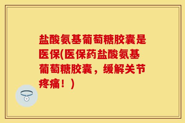 盐酸氨基葡萄糖胶囊是医保(医保药盐酸氨基葡萄糖胶囊，缓解关节疼痛！)