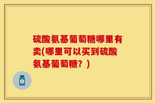 硫酸氨基葡萄糖哪里有卖(哪里可以买到硫酸氨基葡萄糖？)