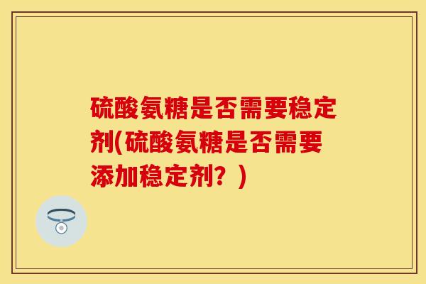 硫酸氨糖是否需要稳定剂(硫酸氨糖是否需要添加稳定剂?) 硫酸氨糖是否需要稳定剂(硫酸氨糖是否需要添加稳定剂?)