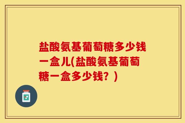 盐酸氨基葡萄糖多少钱一盒儿(盐酸氨基葡萄糖一盒多少钱？)