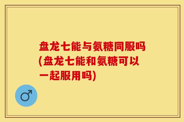 盘龙七能与氨糖同服吗(盘龙七能和氨糖可以一起服用吗)