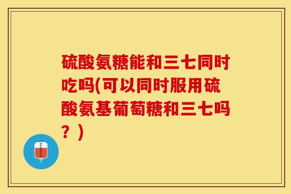 硫酸氨糖能和三七同时吃吗(可以同时服用硫酸氨基葡萄糖和三七吗？)