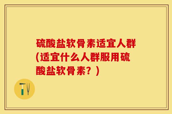 硫酸盐软骨素适宜人群(适宜什么人群服用硫酸盐软骨素?) 硫酸盐软骨素适宜人群(适宜什么人群服用硫酸盐软骨素?)