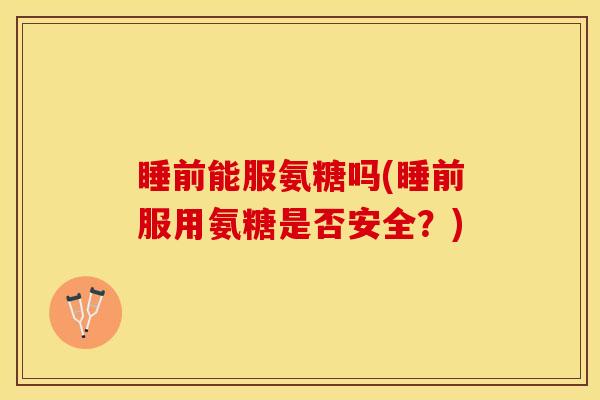 睡前能服氨糖吗(睡前服用氨糖是否安全？)