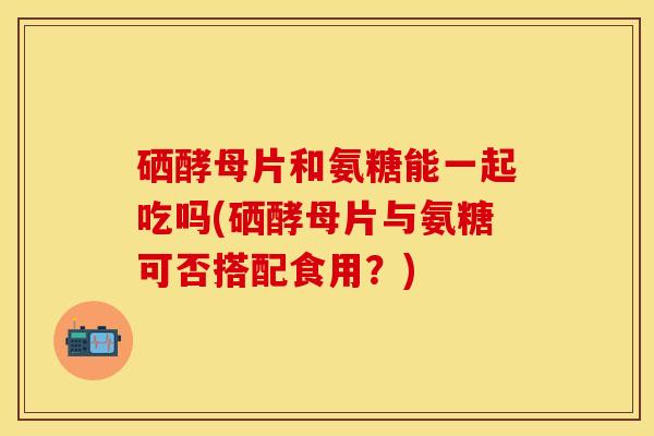 硒酵母片和氨糖能一起吃吗(硒酵母片与氨糖可否搭配食用？)