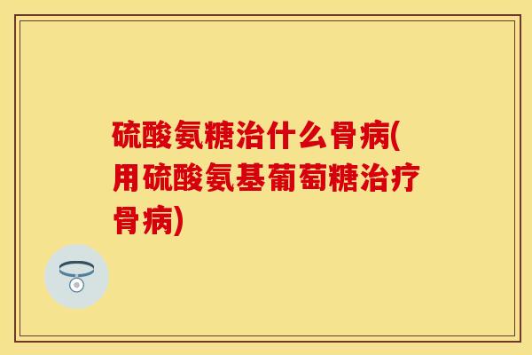 硫酸氨糖治什么骨病(用硫酸氨基葡萄糖治疗骨病)