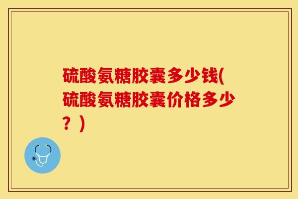 硫酸氨糖胶囊多少钱(硫酸氨糖胶囊价格多少？)