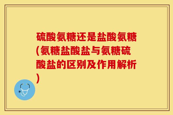 硫酸氨糖还是盐酸氨糖(氨糖盐酸盐与氨糖硫酸盐的区别及作用解析)