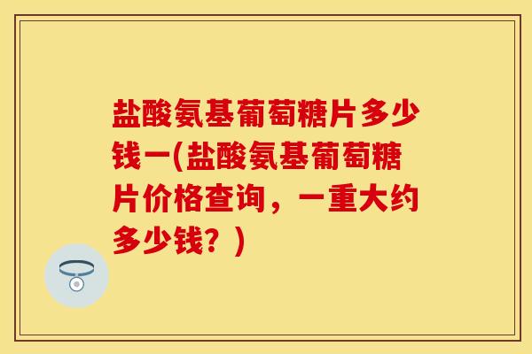 盐酸氨基葡萄糖片多少钱一(盐酸氨基葡萄糖片价格查询，一重大约多少钱？)