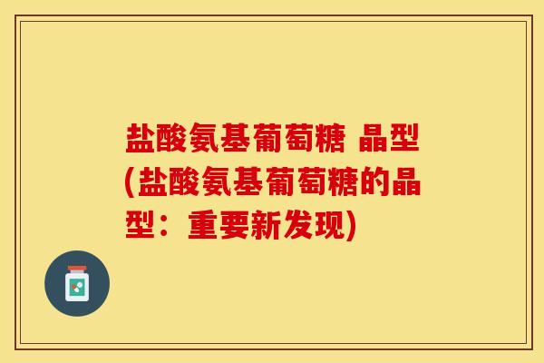 盐酸氨基葡萄糖 晶型(盐酸氨基葡萄糖的晶型:重要新发现) 盐酸氨基葡萄糖 晶型(盐酸氨基葡萄糖的晶型:重要新发现)