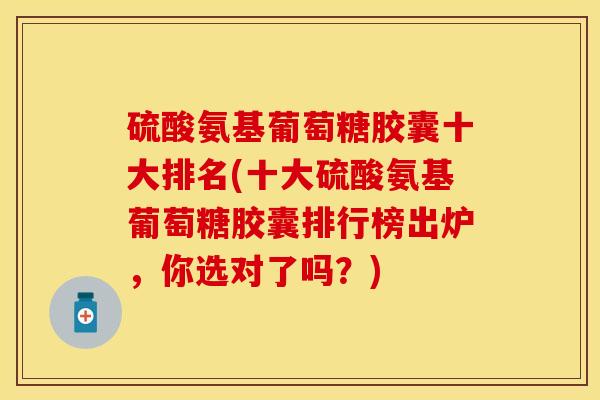 硫酸氨基葡萄糖胶囊十大排名(十大硫酸氨基葡萄糖胶囊排行榜出炉，你选对了吗？)