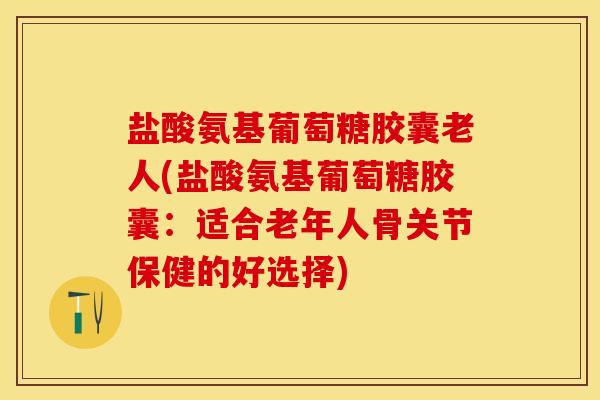 盐酸氨基葡萄糖胶囊老人(盐酸氨基葡萄糖胶囊：适合老年人骨关节保健的好选择)