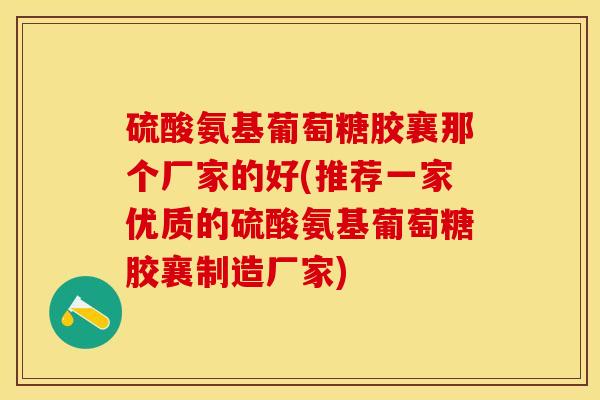 硫酸氨基葡萄糖胶襄那个厂家的好(推荐一家优质的硫酸氨基葡萄糖胶襄制造厂家) 硫酸氨基葡萄糖胶襄那个厂家的好(推荐一家优质的硫酸氨基葡萄糖胶襄制造厂家)