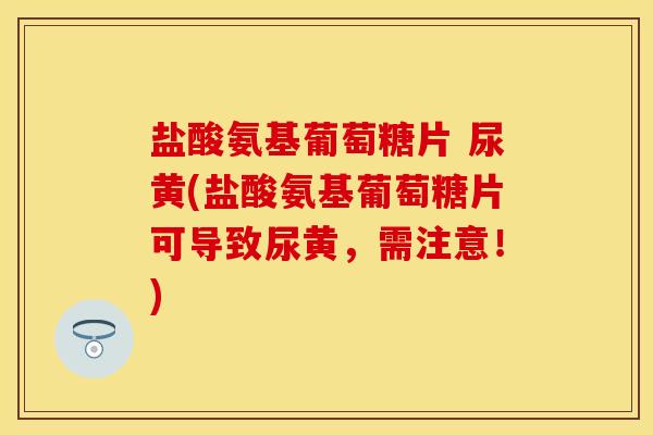 盐酸氨基葡萄糖片 尿黄(盐酸氨基葡萄糖片可导致尿黄，需注意！)
