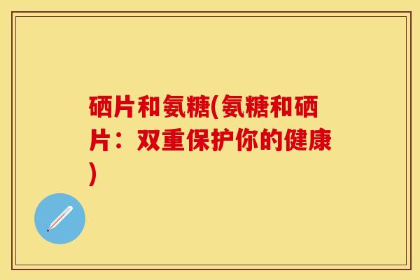 硒片和氨糖(氨糖和硒片：双重保护你的健康)