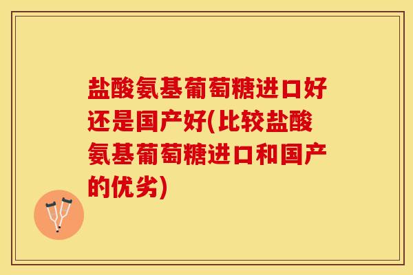 盐酸氨基葡萄糖进口好还是国产好(比较盐酸氨基葡萄糖进口和国产的优劣)