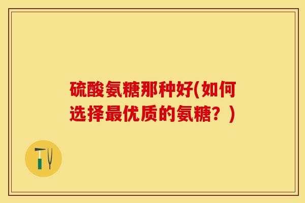 硫酸氨糖那种好(如何选择最优质的氨糖？)
