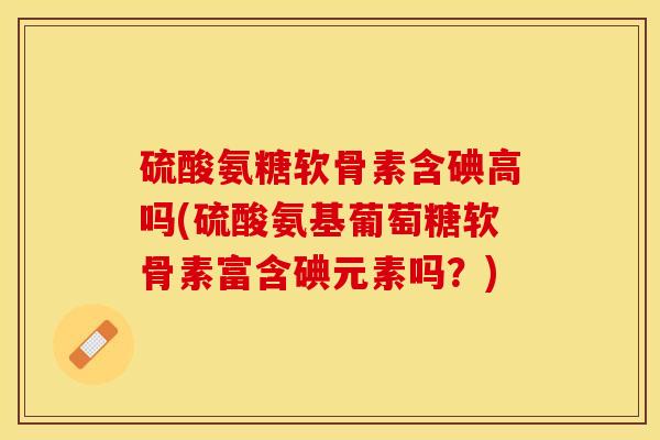 硫酸氨糖软骨素含碘高吗(硫酸氨基葡萄糖软骨素富含碘元素吗？)