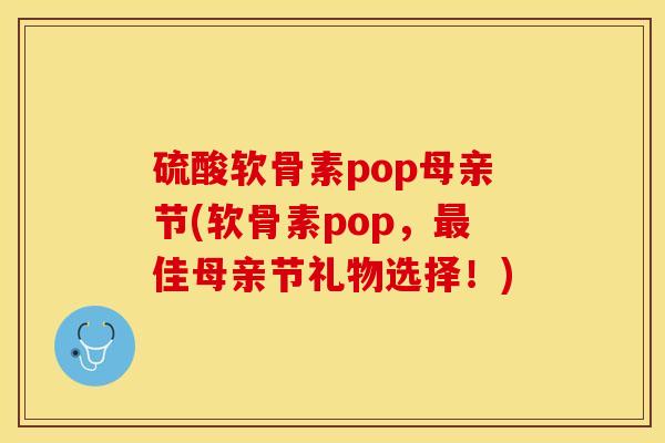 硫酸软骨素pop母亲节(软骨素pop，最佳母亲节礼物选择！)