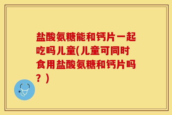 盐酸氨糖能和钙片一起吃吗儿童(儿童可同时食用盐酸氨糖和钙片吗？)
